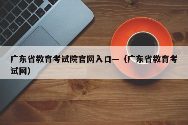 广东省教育考试院官网入口—(广东省教育考试网)