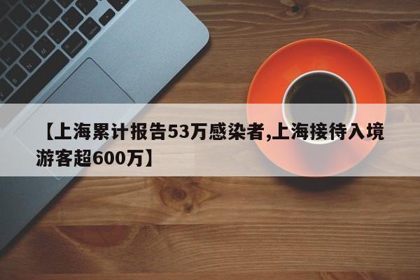 【上海累计报告53万感染者,上海接待入境游客超600万】