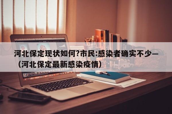 河北保定现状如何?市民:感染者确实不少—(河北保定最新感染疫情)