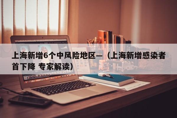 上海新增6个中风险地区—(上海新增感染者首下降 专家解读)