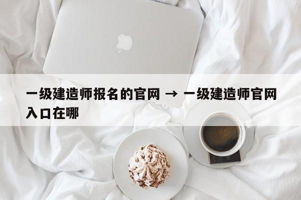 一级建造师报名的官网 → 一级建造师官网入口在哪