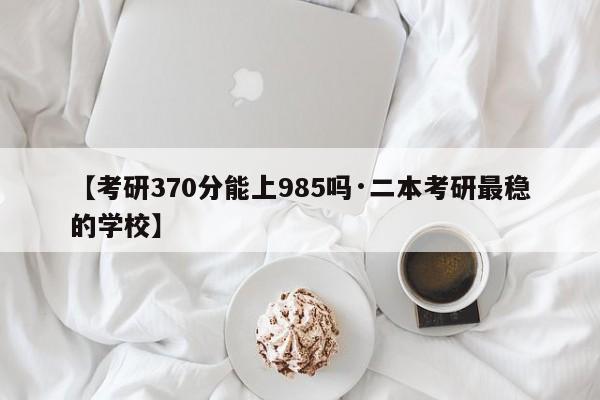【考研370分能上985吗·二本考研最稳的学校】
