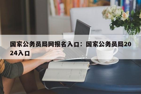 国家公务员局网报名入口:国家公务员局2024入口