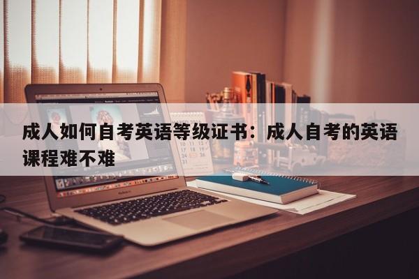成人如何自考英语等级证书:成人自考的英语课程难不难