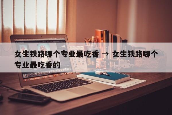 女生铁路哪个专业最吃香 → 女生铁路哪个专业最吃香的