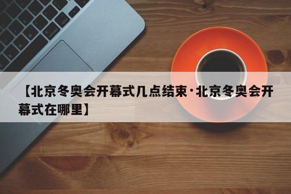 【北京冬奥会开幕式几点结束·北京冬奥会开幕式在哪里】