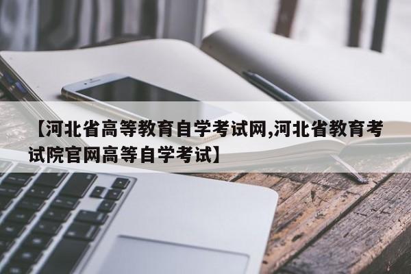 【河北省高等教育自学考试网,河北省教育考试院官网高等自学考试】