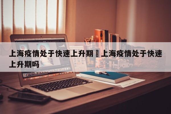 上海疫情处于快速上升期›上海疫情处于快速上升期吗