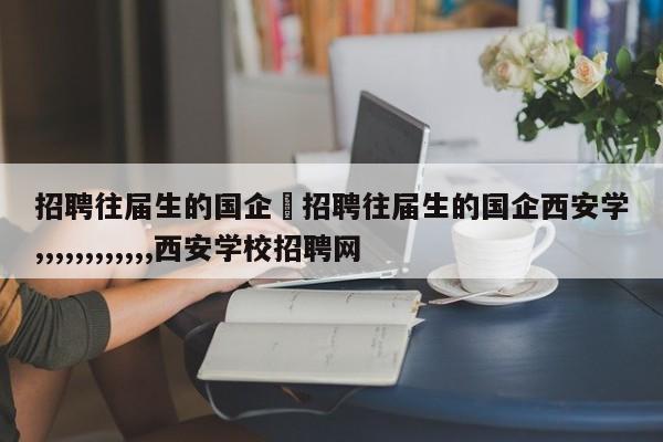 招聘往届生的国企›招聘往届生的国企西安学,,,,,,,,,,,,西安学校招聘网