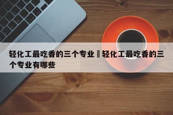 轻化工最吃香的三个专业›轻化工最吃香的三个专业有哪些