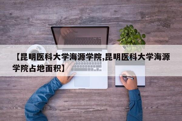 【昆明医科大学海源学院,昆明医科大学海源学院占地面积】