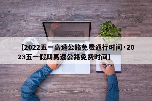 【2022五一高速公路免费通行时间·2023五一假期高速公路免费时间】