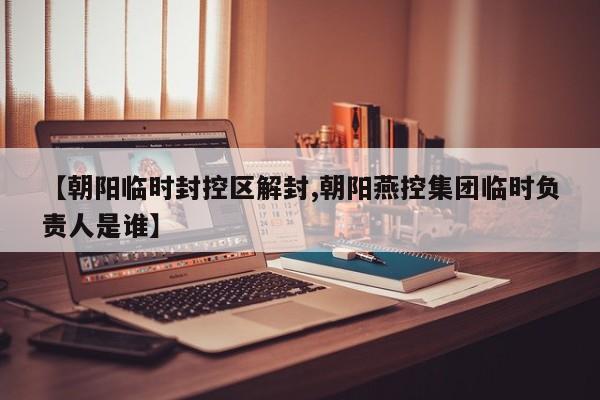【朝阳临时封控区解封,朝阳燕控集团临时负责人是谁】