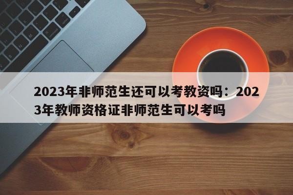 2023年非师范生还可以考教资吗:2023年教师资格证非师范生可以考吗