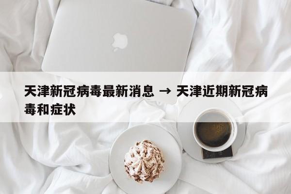 天津新冠病毒最新消息 → 天津近期新冠病毒和症状