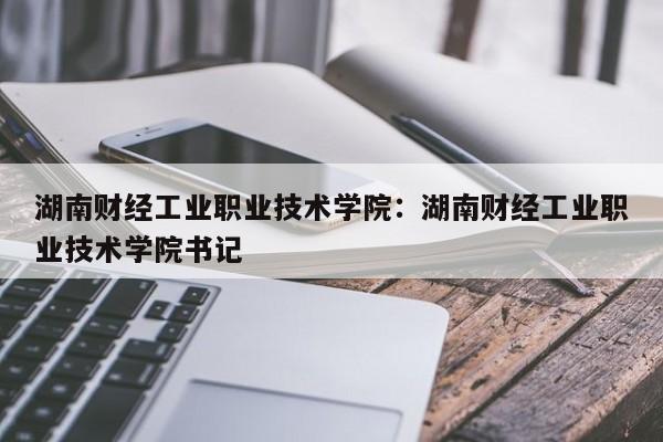 湖南财经工业职业技术学院:湖南财经工业职业技术学院书记