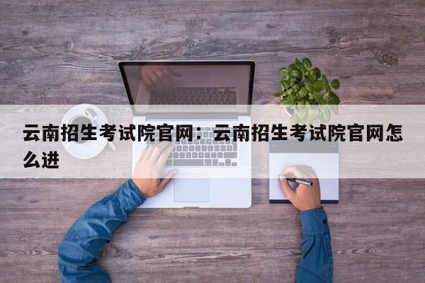 云南招生考试院官网:云南招生考试院官网怎么进