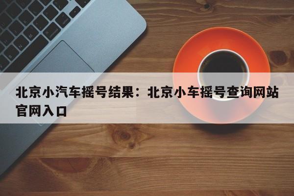 北京小汽车摇号结果:北京小车摇号查询网站官网入口