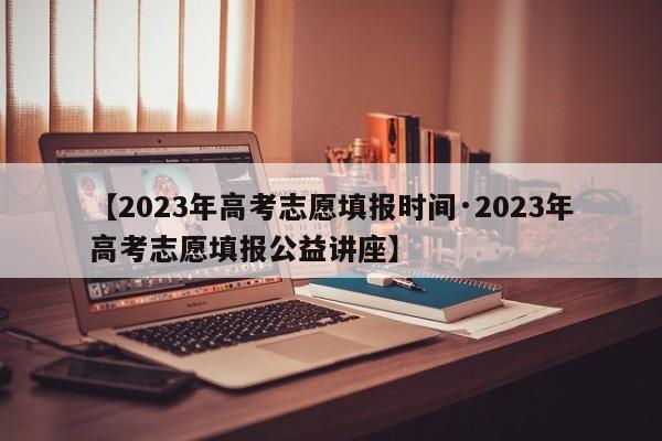 【2023年高考志愿填报时间·2023年高考志愿填报公益讲座】