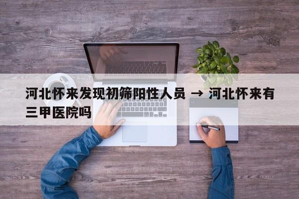 河北怀来发现初筛阳性人员 → 河北怀来有三甲医院吗
