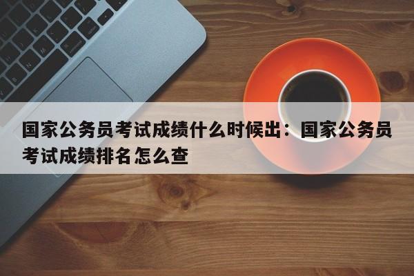 国家公务员考试成绩什么时候出:国家公务员考试成绩排名怎么查