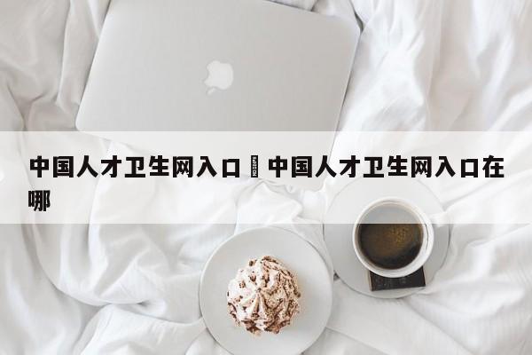 中国人才卫生网入口›中国人才卫生网入口在哪