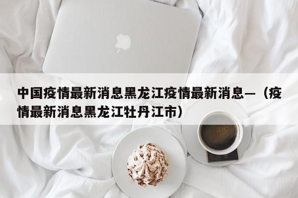 中国疫情最新消息黑龙江疫情最新消息—(疫情最新消息黑龙江牡丹江市)