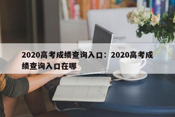 2020高考成绩查询入口:2020高考成绩查询入口在哪