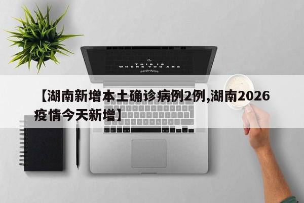 【湖南新增本土确诊病例2例,湖南2026疫情今天新增】