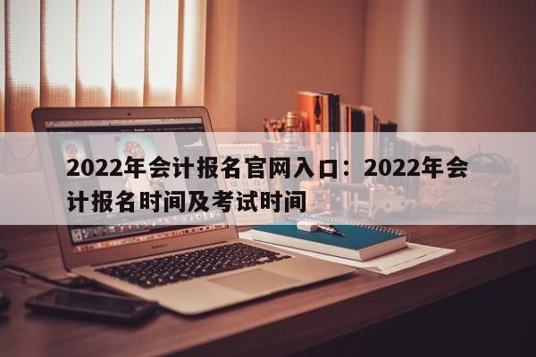 2022年会计报名官网入口:2022年会计报名时间及考试时间