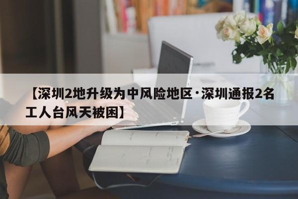 【深圳2地升级为中风险地区·深圳通报2名工人台风天被困】