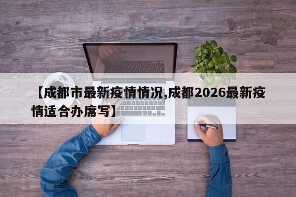 【成都市最新疫情情况,成都2026最新疫情适合办席写】
