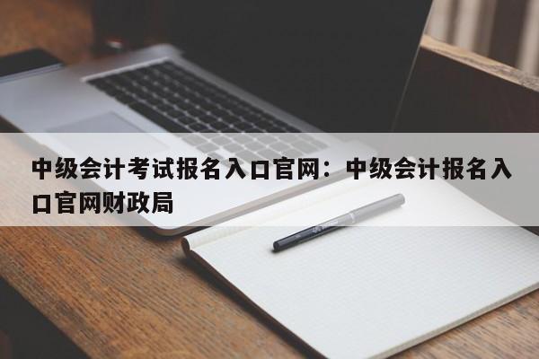 中级会计考试报名入口官网:中级会计报名入口官网财政局