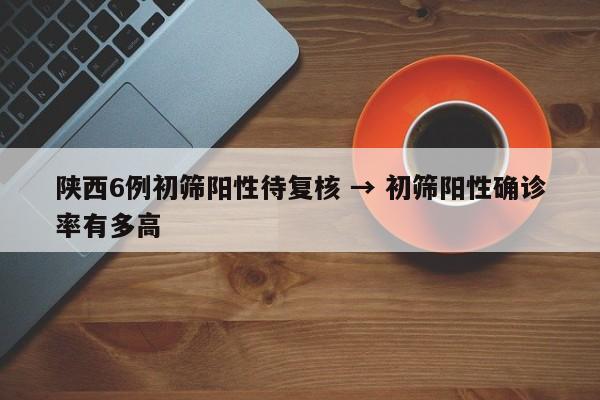 陕西6例初筛阳性待复核 → 初筛阳性确诊率有多高