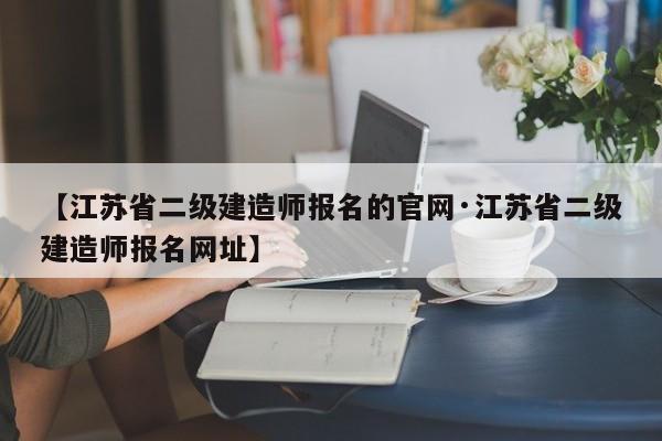 【江苏省二级建造师报名的官网·江苏省二级建造师报名网址】