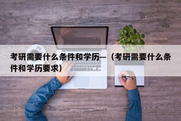 考研需要什么条件和学历—(考研需要什么条件和学历要求)