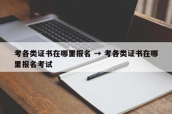 考各类证书在哪里报名 → 考各类证书在哪里报名考试