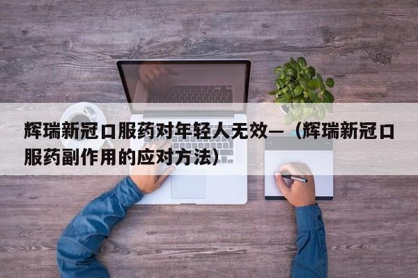 辉瑞新冠口服药对年轻人无效—(辉瑞新冠口服药副作用的应对方法)