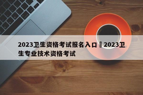 2023卫生资格考试报名入口›2023卫生专业技术资格考试