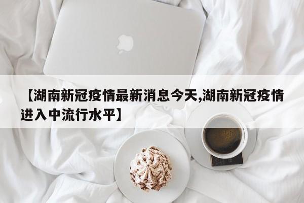 【湖南新冠疫情最新消息今天,湖南新冠疫情进入中流行水平】