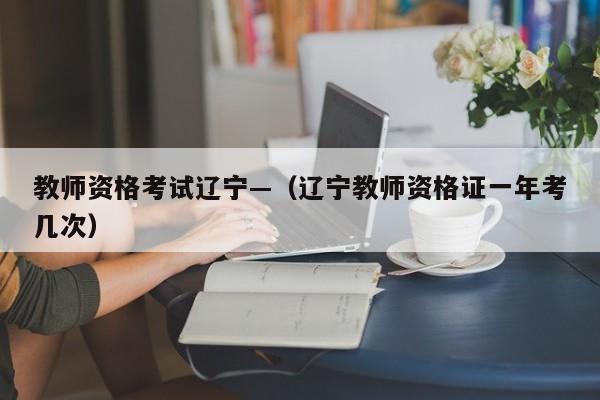 教师资格考试辽宁—(辽宁教师资格证一年考几次)
