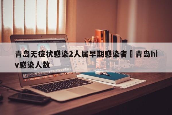 青岛无症状感染2人属早期感染者›青岛hiv感染人数