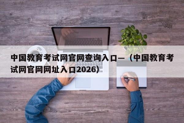 中国教育考试网官网查询入口—(中国教育考试网官网网址入口2026)