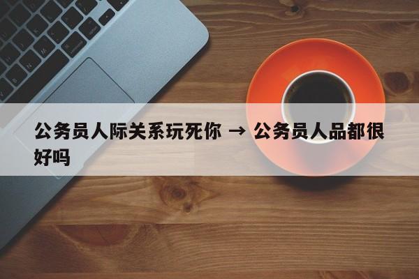 公务员人际关系玩死你 → 公务员人品都很好吗