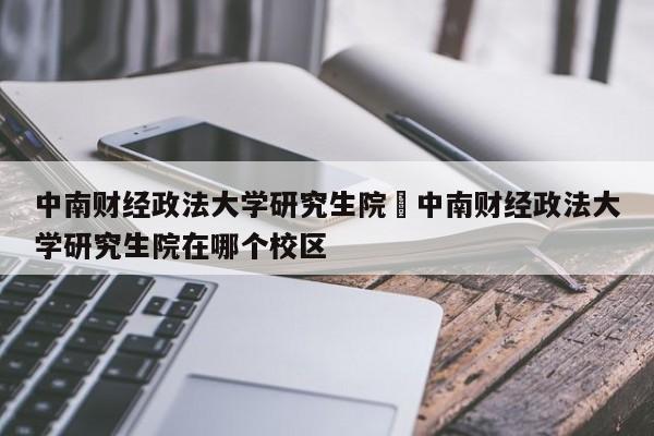 中南财经政法大学研究生院›中南财经政法大学研究生院在哪个校区