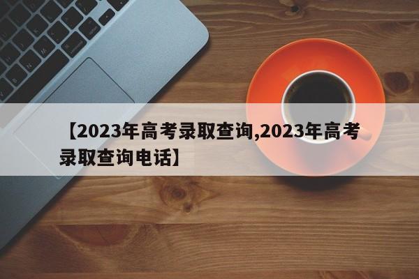【2023年高考录取查询,2023年高考录取查询电话】