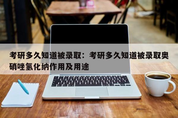 考研多久知道被录取:考研多久知道被录取奥硝唑氢化纳作用及用途