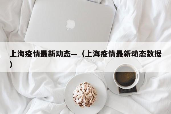 上海疫情最新动态—(上海疫情最新动态数据)