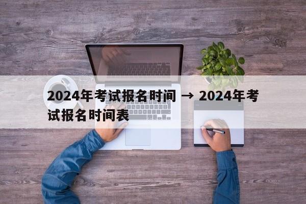 2024年考试报名时间 → 2024年考试报名时间表