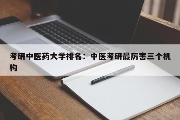 考研中医药大学排名:中医考研最厉害三个机构